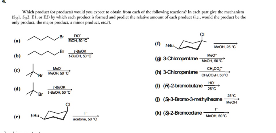 4.
Which product (or products) would you expect to obtain from each of the following reactions? In each part give the mechanism
(SN1, SN2, E1, or E2) by which each product is formed and predict the relative amount of each product (i.e., would the product be the
only product, the major product, a minor product, etc.?).

(a) [structure] Br —EtO- / EtOH, 50 °C—>
(b) [structure] Br —t-BuOK / t-BuOH, 50 °C—>
(c) [structure] Br —MeO- / MeOH, 50 °C—>
(d) [structure] Br —t-BuOK / t-BuOH, 50 °C—>
(e) t-Bu [structure] Cl —I- / acetone, 50 °C—>
(f) t-Bu [structure] Cl —MeOH, 25 °C—>
(g) 3-Chloropentane —MeO- / MeOH, 50 °C—>
(h) 3-Chloropentane —CH3CO2- / CH3CO2H, 50 °C—>
(i) (R)-2-bromobutane —HO- / 25 °C—>
(j) (S)-3-Bromo-3-methylhexane —25 °C / MeOH—>
(k) (S)-2-Bromooctane —I- / MeOH, 50 °C—>