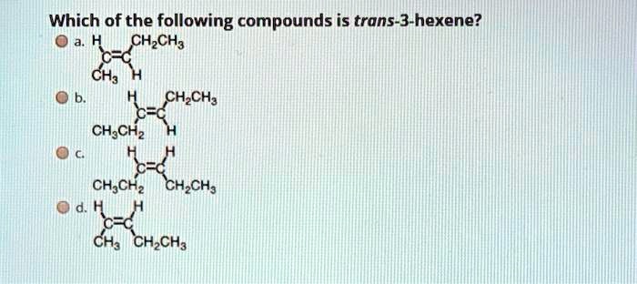 Which of the following compounds is trans-3-hexene?
a. H/CH2CH3
C=C
CH3/H
b. H/CH2CH3
C=C
CH3CH2/H
c. H/H
C=C
CH3CH2/CH2CH3
d. H/H
C=C
CH3/CH2CH3