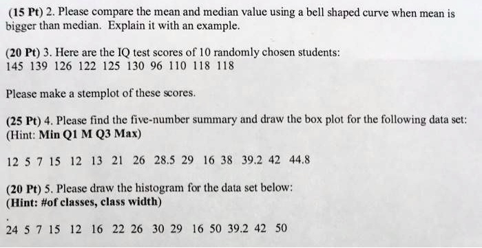 2. Please compare the mean and median value using a bell shaped curve when mean is bigger than median. Explain it with an example.
3. Here are the IQ test scores of 10 randomly chosen students:
145 139 126 122 125 130 96 110 118 118
Please make a stemplot of these scores.
4. Please find the five-number summary and draw the box plot for the following data set:
(Hint: Min Q1 M Q3 Max)
12 5 7 15 12 13 21 26 28.5 29 16 38 39.2 42 44.8
5. Please draw the histogram for the data set below:
(Hint: #of classes, class width)
24 5 7 15 12 16 22 26 30 29 16 50 39.2 42 50