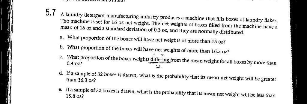 5.7 A laundry detergent manufacturing industry produces a machine that fills boxes of laundry flakes. The machine is set for 16 oz net weight. The net weights of boxes filled from the machine have a mean of 16 oz and a standard deviation of 0.3 oz, and they are normally distributed.
a. What proportion of the boxes will have net weights of more than 15 oz?
b. What proportion of the boxes will have net weights of more than 16.5 oz?
c. What proportion of the boxes weights differing from the mean weight for all boxes by more than 0.4 oz?
d. If a sample of 32 boxes is drawn, what is the probability that its mean net weight will be greater than 16.3 oz?
e. If a sample of 32 boxes is drawn, what is the probability that its mean net weight will be less than 15.8 oz?