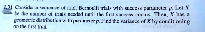 1.31 Consider a sequence of i.i.d. Bernoulli trials with success parameter p. Let X be the number of trials needed until the first success occurs. Then, X has a geometric distribution with parameter p. Find the variance of X by conditioning on the first trial.