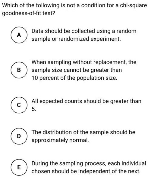 Which of the following is not a condition for a chi-square goodness-of-fit test?

A Data should be collected using a random sample or randomized experiment.

B When sampling without replacement, the sample size cannot be greater than 10 percent of the population size.

C All expected counts should be greater than 5.

D The distribution of the sample should be approximately normal.

E During the sampling process, each individual chosen should be independent of the next.