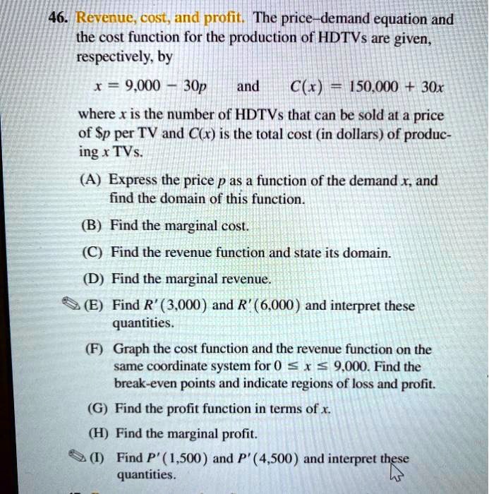 46. Revenue, cost, and profit. The price–demand equation and the cost function for the production of HDTVs are given, respectively, by
x = 9,000 – 30p and C(x) = 150,000 + 30x
where x is the number of HDTVs that can be sold at a price of p per TV and C(x) is the total cost (in dollars) of producing x TVs.
(A) Express the price p as a function of the demand x, and find the domain of this function.
(B) Find the marginal cost.
(C) Find the revenue function and state its domain.
(D) Find the marginal revenue.
(E) Find R'(3,000) and R'(6,000) and interpret these quantities.
(F) Graph the cost function and the revenue function on the same coordinate system for 0 ? x ? 9,000. Find the break-even points and indicate regions of loss and profit.
(G) Find the profit function in terms of x.
(H) Find the marginal profit.
(I) Find P'(1,500) and P'(4,500) and interpret these quantities.