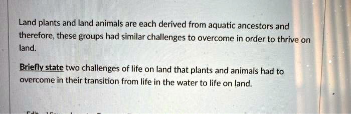 Land plants and land animals are each derived from aquatic ancestors and therefore, these groups had similar challenges to overcome in order to thrive on land.

Briefly state two challenges of life on land that plants and animals had to overcome in their transition from life in the water to life on land.