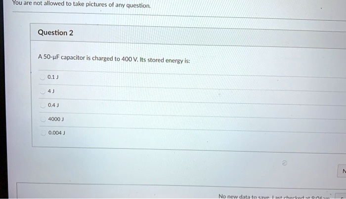 You are not allowed to take pictures of any question.
Question 2
A 50-µF capacitor is charged to 400 V. Its stored energy is:
0.1 J
4J
0.4 J
4000 J
0.004 J
No new data to save last checked at 0.04am