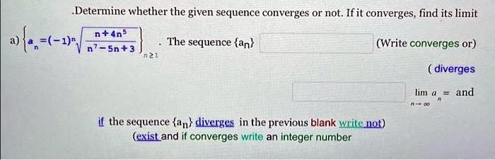 Determine whether the given sequence converges or not. If it converges, find its limit
a) an = (-1)^n √((n + 4n^5)/(n^7 - 5n + 3))n ≥1  The sequence {an} (Write converges or)
(diverges
if the sequence {an} diverges in the previous blank write not)
(exist and if converges write an integer number
limn →∞ an = and