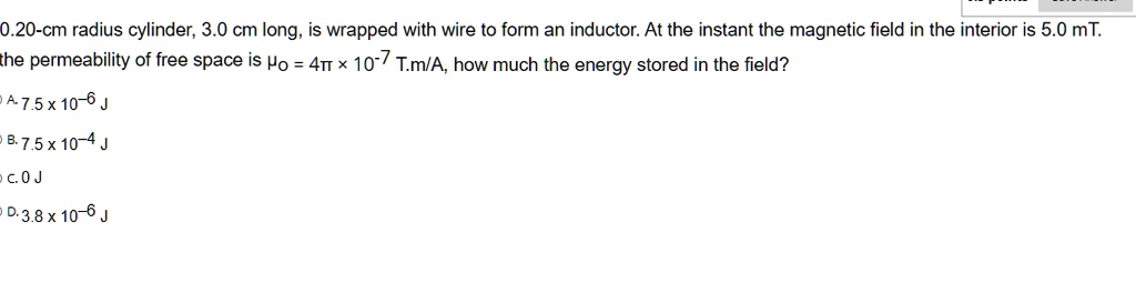 0.20-cm radius cylinder, 3.0 cm long, is wrapped with wire to form an inductor. At the instant the magnetic field in the interior is 5.0 mT, the permeability of free space is ?0 = 4? × 10^-7 T·m/A. How much energy is stored in the field?
A. 7.5 x 10^-6 J
B. 7.5 x 10^-4 J
C. 0 J
D. 3.8 x 10^-6 J