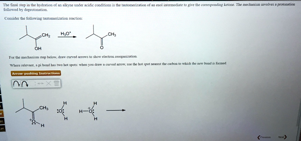 The final step in the hydration of an alkyne under acidic conditions is the tautomerization of an enol intermediate to give the corresponding ketone. The mechanism involves a protonation followed by deprotonation.

Consider the following tautomerization reaction:

For the mechanism step below, draw curved arrows to show electron reorganization.
Where relevant, a pi bond has two hot spots: when you draw a curved arrow, use the hot spot nearest the carbon to which the new bond is formed.