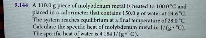 9.144 A 110.0 g piece of molybdenum metal is heated to 100.0 °C and placed in a calorimeter that contains 150.0 g of water at 24.6 °C. The system reaches equilibrium at a final temperature of 28.0 °C. Calculate the specific heat of molybdenum metal in J/(g • °C). The specific heat of water is 4.184 J/(g • °C).