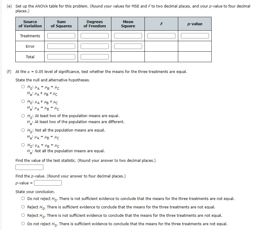 (e) Set up the ANOVA table for this problem. (Round your values for MSE and F to two decimal places, and your p-value to four decimal places.)
Source of Variation | Sum of Squares | Degrees of Freedom | Mean Square | F | p-value
Treatments
Error
Total
(f) At the ? = 0.05 level of significance, test whether the means for the three treatments are equal.
State the null and alternative hypotheses.
H?: ?A = ?B = ?C
Ha: ?A ? ?B ? ?C
H?: ?A ? ?B ? ?C
Ha: ?A = ?B = ?C
H?: At least two of the population means are equal.
Ha: At least two of the population means are different.
H?: Not all the population means are equal.
Ha: ?A = ?B = ?C
H?: ?A = ?B = ?C
Ha: Not all the population means are equal.
Find the value of the test statistic. (Round your answer to two decimal places.)
Find the p-value. (Round your answer to four decimal places.)
p-value =
State your conclusion.
Do not reject H?. There is not sufficient evidence to conclude that the means for the three treatments are not equal.
Reject H?. There is sufficient evidence to conclude that the means for the three treatments are not equal.
Reject H?. There is not sufficient evidence to conclude that the means for the three treatments are not equal.
Do not reject H?. There is sufficient evidence to conclude that the means for the three treatments are not equal.