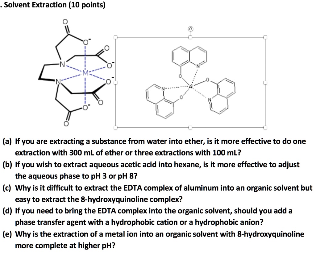 Solvent Extraction (10 points)
(a) If you are extracting a substance from water into ether, is it more effective to do one extraction with 300 mL of ether or three extractions with 100 mL?
(b) If you wish to extract aqueous acetic acid into hexane, is it more effective to adjust the aqueous phase to pH 3 or pH 8?
(c) Why is it difficult to extract the EDTA complex of aluminum into an organic solvent but easy to extract the 8-hydroxyquinoline complex?
(d) If you need to bring the EDTA complex into the organic solvent, should you add a phase transfer agent with a hydrophobic cation or a hydrophobic anion?
(e) Why is the extraction of a metal ion into an organic solvent with 8-hydroxyquinoline more complete at higher pH?