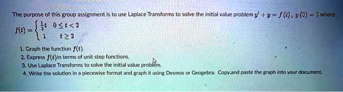 The purpose of this group assignment is to use Laplace Transforms to solve the initial value problem y' + y = f(t), y(0) = 2 where
f(t) = (1)/(2)t     0 ≤ t < 2 
 1     t ≥ 2
1. Graph the function f(t).
2. Express f(t) in terms of unit step functions.
3. Use Laplace Transforms to solve the initial value problem.
4. Write the solution in a piecewise format and graph it using Desmos or Geogebra. Copy and paste the graph into your document.