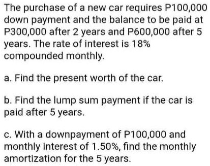The purchase of a new car requires P100,000
down payment and the balance to be paid at
P300,000 after 2 years and P600,000 after 5
years. The rate of interest is 18%
compounded monthly.
a. Find the present worth of the car.
b. Find the lump sum payment if the car is
paid after 5 years.
c. With a downpayment of P100,000 and
monthly interest of 1.50%, find the monthly
amortization for the 5 years.