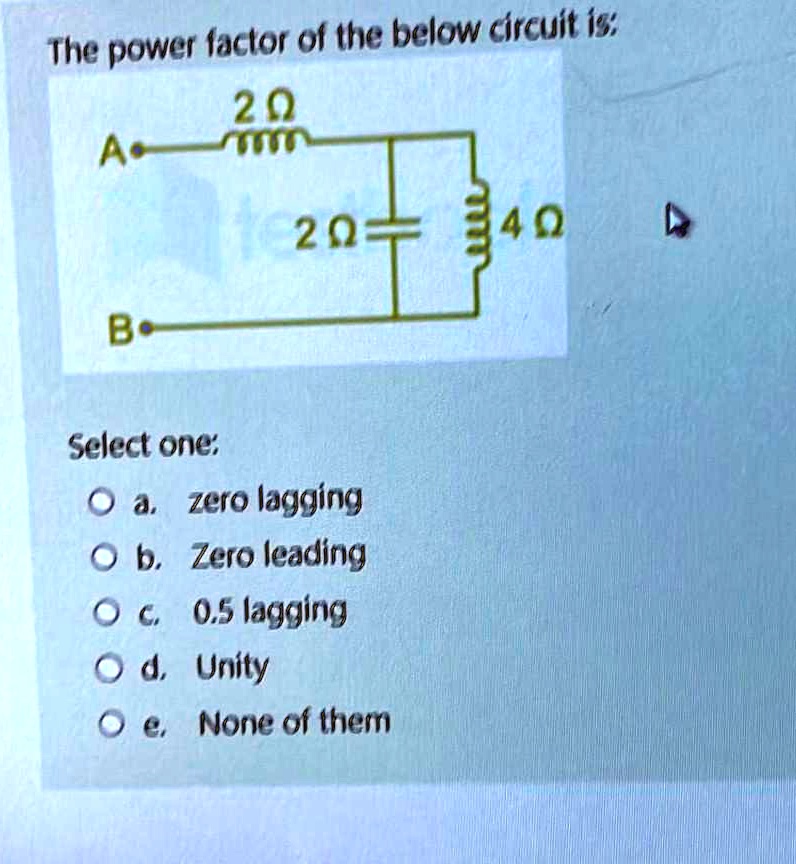 The power factor of the below circuit is:
2?
A
B
2?
4?
Select one:
? a. zero lagging
? b. Zero leading
? c. 0.5 lagging
? d. Unity
? e. None of them
