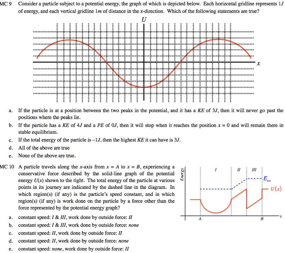 MC 9 Consider a particle subject to a potential energy, the graph of which is depicted below. Each horizontal gridline represents 1.J
of energy, and each vertical gridline 1m of distance in the x-direction. Which of the following statements are true?
U
x
a.
If the particle is at a position between the two peaks in the potential, and it has a KE of 3J, then it will never go past the
positions where the peaks lie.
b. If the particle has a KE of 4J and a PE of OJ, then it will stop when it reaches the position x = 0 and will remain there in
stable equilibrium.
c.
If the total energy of the particle is -1J, then the highest KE it can have is 3J.
d. All of the above are true
e. None of the above are true.
MC 10 A particle travels along the x-axis from x = A to x = B, experiencing a
conservative force described by the solid-line graph of the potential
energy U(x) shown to the right. The total energy of the particle at various
points in its journey are indicated by the dashed line in the diagram. In
which region(s) (if any) is the particle's speed constant, and in which
region(s) (if any) is work done on the particle by a force other than the
force represented by the potential energy graph?
a. constant speed: I     III, work done by outside force: II
b. constant speed: I     III, work done by outside force: none
c. constant speed: II, work done by outside force: II
d. constant speed: II, work done by outside force: none
e. constant speed: none, work done by outside force: II
Energy
I
II
III
Etot
U(x)
A
B
x