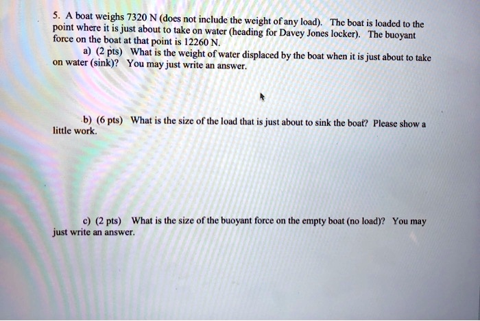 5. A boat weighs 7320 N (does not include the weight of any load). The boat is loaded to the point where it is just about to take on water (heading for Davey Jones locker). The buoyant force on the boat at that point is 12260 N.
a) (2 pts) What is the weight of water displaced by the boat when it is just about to take on water (sink)? You may just write an answer.
b) (6 pts) What is the size of the load that is just about to sink the boat? Please show a little work.
c) (2 pts) What is the size of the buoyant force on the empty boat (no load)? You may just write an answer.