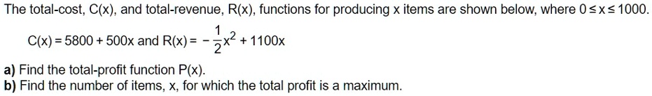 The total-cost, C(x), and total-revenue, R(x), functions for producing x items are shown below, where 0 ? x ? 1000.
C(x) = 5800 + 500x and R(x) = -1/2x^2 + 1100x
a) Find the total-profit function P(x).
b) Find the number of items, x, for which the total profit is a maximum.