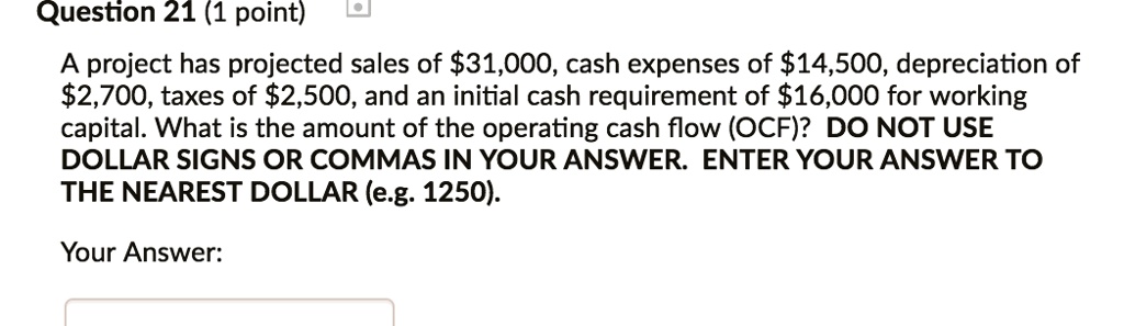 Question 21 (1 point)
A project has projected sales of 31,000, cash expenses of14,500, depreciation of
2,700, taxes of2,500, and an initial cash requirement of 16,000 for working
capital. What is the amount of the operating cash flow (OCF)? DO NOT USE
DOLLAR SIGNS OR COMMAS IN YOUR ANSWER. ENTER YOUR ANSWER TO
THE NEAREST DOLLAR (e.g. 1250).
Your Answer: