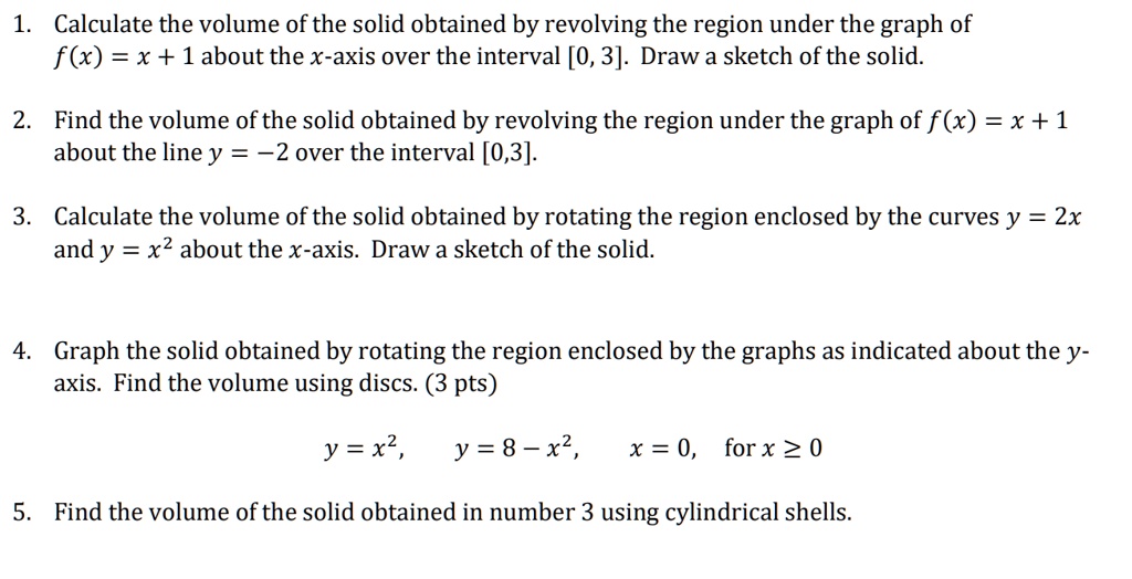 1. Calculate the volume of the solid obtained by revolving the region under the graph of
f(x) = x + 1 about the x-axis over the interval [0, 3]. Draw a sketch of the solid.

2. Find the volume of the solid obtained by revolving the region under the graph of f(x) = x + 1
about the line y = -2 over the interval [0,3].

3. Calculate the volume of the solid obtained by rotating the region enclosed by the curves y = 2x
and y = x^2 about the x-axis. Draw a sketch of the solid.

4. Graph the solid obtained by rotating the region enclosed by the graphs as indicated about the y-
axis. Find the volume using discs. (3 pts)
y = x^2, y = 8 - x^2, x = 0, for x ? 0

5. Find the volume of the solid obtained in number 3 using cylindrical shells.