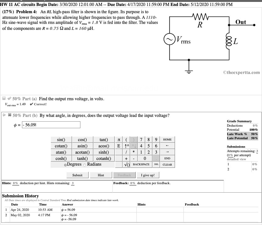 (17%) Problem 4: An RL high-pass filter is shown in the figure. Its purpose is to attenuate lower frequencies while allowing higher frequencies to pass through. A 1110-Hz sine-wave signal with rms amplitude of Vrms = 1.8 V is fed into the filter. The values of the components are R = 0.75 ? and L = 160 ?H.

50% Part (a) Find the output rms voltage, in volts.

50% Part (b) By what angle, in degrees, does the output voltage lead the input voltage?