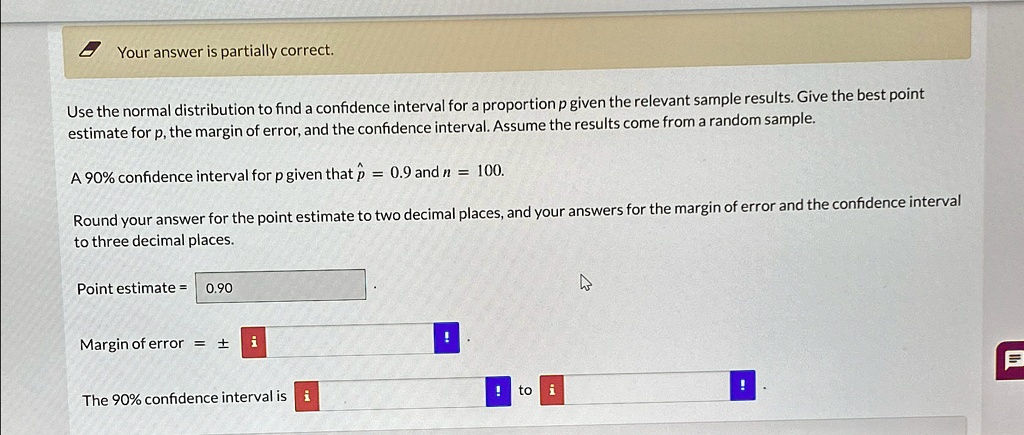 Your answer is partially correct.
Use the normal distribution to find a confidence interval for a proportion p given the relevant sample results. Give the best point
estimate for p, the margin of error, and the confidence interval. Assume the results come from a random sample.
A 90% confidence interval for $p$ given that $\hat{p} = 0.9$ and $n = 100$.
Round your answer for the point estimate to two decimal places, and your answers for the margin of error and the confidence interval
to three decimal places.
Point estimate = 0.90
Margin of error = ±
The 90% confidence interval is to