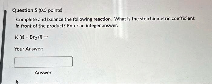 Question 5 (0.5 points)
Complete and balance the following reaction. What is the stoichiometric coefficient
in front of the product? Enter an integer answer.
K (s) + Br2 (l) →Your Answer:
Answer
