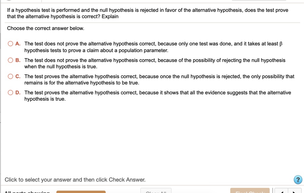 If a hypothesis test is performed and the null hypothesis is rejected in favor of the alternative hypothesis, does the test prove that the alternative hypothesis is correct? Explain
Choose the correct answer below.
A. The test does not prove the alternative hypothesis correct, because only one test was done, and it takes at least ? hypothesis tests to prove a claim about a population parameter.
B. The test does not prove the alternative hypothesis correct, because of the possibility of rejecting the null hypothesis when the null hypothesis is true.
C. The test proves the alternative hypothesis correct, because once the null hypothesis is rejected, the only possibility that remains is for the alternative hypothesis to be true.
D. The test proves the alternative hypothesis correct, because it shows that all the evidence suggests that the alternative hypothesis is true.
Click to select your answer and then click Check Answer.