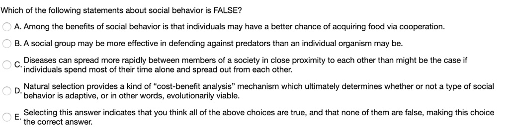 Which of the following statements about social behavior is FALSE?
A. Among the benefits of social behavior is that individuals may have a better chance of acquiring food via cooperation.
B. A social group may be more effective in defending against predators than an individual organism may be.
C. Diseases can spread more rapidly between members of a society in close proximity to each other than might be the case if individuals spend most of their time alone and spread out from each other.
D. Natural selection provides a kind of "cost-benefit analysis" mechanism which ultimately determines whether or not a type of social behavior is adaptive, or in other words, evolutionarily viable.
E. Selecting this answer indicates that you think all of the above choices are true, and that none of them are false, making this choice the correct answer.