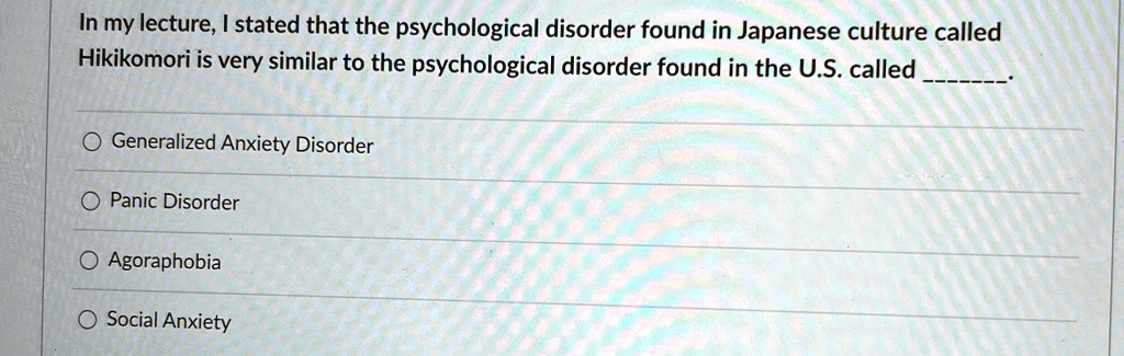 In my lecture, I stated that the psychological disorder found in Japanese culture called
Hikikomori is very similar to the psychological disorder found in the U.S. called .

? Generalized Anxiety Disorder
? Panic Disorder
? Agoraphobia
? Social Anxiety