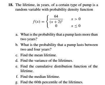 The lifetime, in years, of a certain type of pump is a random variable with probability density function
f(x) = 
64 / (x + 2)^5, x > 0
0, x ? 0

a. What is the probability that a pump lasts more than two years?
b. What is the probability that a pump lasts between two and four years?
c. Find the mean lifetime.
d. Find the variance of the lifetimes.
e. Find the cumulative distribution function of the lifetime.
f. Find the median lifetime.
g. Find the 60th percentile of the lifetimes.