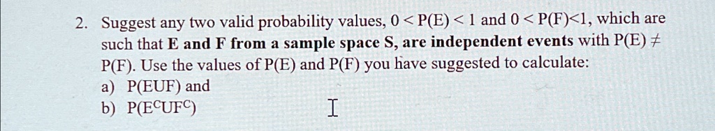 2. Suggest any two valid probability values, 0 < P(E) < 1 and 0 < P(F) < 1, which are
such that E and F from a sample space S, are independent events with P(E) ?
P(F). Use the values of P(E) and P(F) you have suggested to calculate:
a) P(EUF) and
b) P(E^cUF^c)
