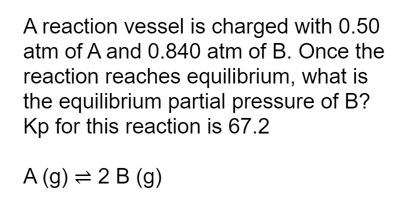 A reaction vessel is charged with 0.50 atm of ( A ) and ( 0.840 mathrm atm ) of ( B ). Once the reaction reaches equilibrium, what is the equilibrium partial pressure of ( B ) ? ( mathrmKp ) for this reaction is 67.2
[
mathrmA(mathrmg) ightleftharpoons 2 mathrm B(mathrm g)
]