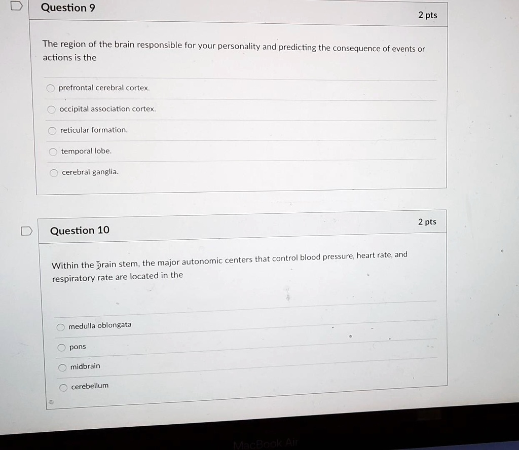 Question 9

2 pts

The region of the brain responsible for your personality and predicting the consequence of events or actions is the

prefrontal cerebral cortex.

occipital association cortex.

reticular formation.

temporal lobe.

cerebral ganglia.

Question 10

2 pts

Within the brain stem, the major autonomic centers that control blood pressure, heart rate, and respiratory rate are located in the

medulla oblongata

pons

midbrain

cerebellum