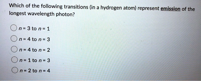 Which of the following transitions (in a hydrogen atom) represent emission of the
longest wavelength photon?
n = 3 to n = 1
n = 4 to n = 3
n = 4 to n = 2
n=1 to n = 3
n = 2 to n = 4