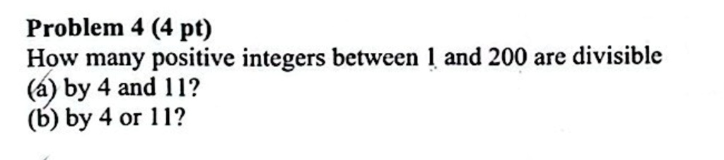 Problem 4 (4 pt)
How many positive integers between 1 and 200 are divisible
(a) by 4 and 11?
(b) by 4 or 11?