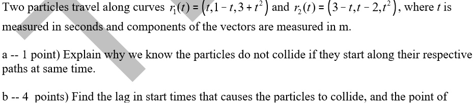 Two particles travel along curves r1(t) = (t,1 - t,3 + t^2) and r2(t) = (3 - t,t - 2,t^2), where t is measured in seconds and components of the vectors are measured in m.

a – 1 point) Explain why we know the particles do not collide if they start along their respective paths at same time.

b – 4 points) Find the lag in start times that causes the particles to collide, and the point of