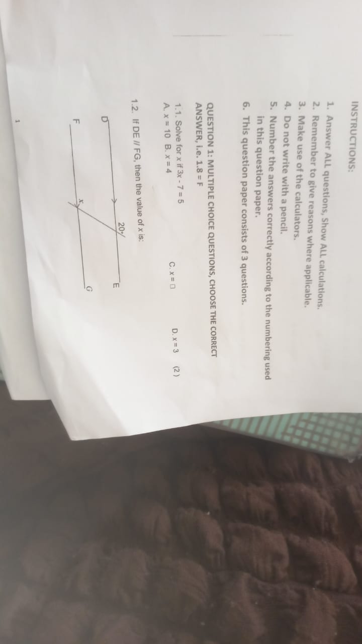 INSTRUCTIONS:
1. Answer ALL questions, Show ALL calculations.
2. Remember to give reasons where applicable.
3. Make use of the calculators.
4. Do not write with a pencil.
5. Number the answers correctly according to the numbering used in this question paper.
6. This question paper consists of 3 questions.
QUESTION 1: MULTIPLE CHOICE QUESTIONS, CHOOSE THE CORRECT ANSWER, i.e. 1.8 = F
1.1. Solve for x if 3x - 7 = 5
A. x = 10 B. x = 4 C. x = 0 D. x = 3 (2)
1.2. If DE // FG, then the value of x is: