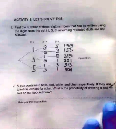 ACTIVITY 1; LET'S SOLVE THIS!
1. Find the number of three digit numbers that can be written using
the digits from the set {1, 3, 5}, assuming repeated digits are not
allowed.
2. A box contains 3 balls, red, white, and blue respectively. If they are
identical except for color. What is the probability of drawing a red
ball on the second draw?
Make your tree diagram here