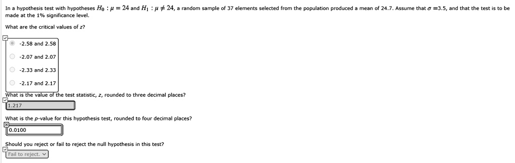 In a hypothesis test with hypotheses H0 : ? = 24 and H1 : ? ? 24, a random sample of 37 elements selected from the population produced a mean of 24.7. Assume that ? = 3.5, and that the test is to be made at the 1% significance level.

What are the critical values of z?
-2.58 and 2.58
-2.07 and 2.07
-2.33 and 2.33
-2.17 and 2.17

What is the value of the test statistic, z, rounded to three decimal places?
1.217

What is the p-value for this hypothesis test, rounded to four decimal places?
0.0100

Should you reject or fail to reject the null hypothesis in this test?
Fail to reject.