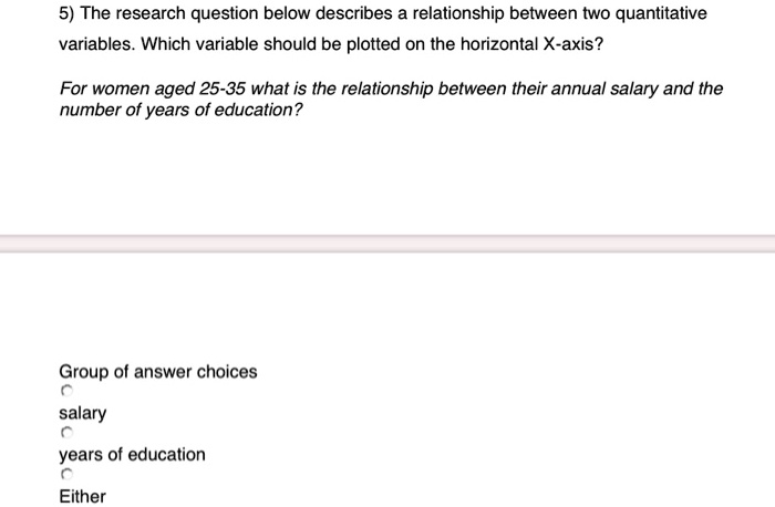 5) The research question below describes a relationship between two quantitative variables. Which variable should be plotted on the horizontal X-axis?

For women aged 25-35 what is the relationship between their annual salary and the number of years of education?

salary
years of education
Either