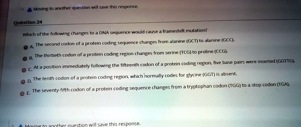 Which of the following changes to a DNA sequence would cause a frameshift mutation?
A. The second codon of a protein coding sequence changes from alanine (GCT) to alanine (GCC).
B. The thirtieth codon of a protein coding region changes from serine (TCG) to proline (CCG).
C. At a position immediately following the fifteenth codon of a protein coding region, five base pairs were inserted (GGTTG).
D. The tenth codon of a protein coding region, which normally codes for glycine (GGT) is absent.
E. The seventy-fifth codon of a protein coding sequence changes from a tryptophan codon (TGG) to a stop codon (TGA).
