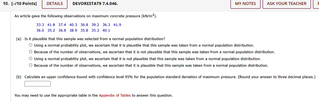 10. [-/10 Points]
DETAILS
DEVORESTAT9 7.4.046.
MY NOTES
ASK YOUR TEACHER
An article gave the following observations on maximum concrete pressure (kN/m²).
33.3 41.8 37.4 40.3 36.8 39.2 36.3 41.9
36.0 35.2 36.8 38.9 35.8 35.3 40.1
(a) Is it plausible that this sample was selected from a normal population distribution?
Using a normal probability plot, we ascertain that it is plausible that this sample was taken from a normal population distribution.
Because of the number of observations, we ascertain that it is not plausible that this sample was taken from a normal population distribution.
Using a normal probability plot, we ascertain that it is not plausible that this sample was taken from a normal population distribution.
Because of the number of observations, we ascertain that it is plausible that this sample was taken from a normal population distribution.
(b) Calculate an upper confidence bound with confidence level 95% for the population standard deviation of maximum pressure. (Round your answer to three decimal places.)
You may need to use the appropriate table in the Appendix of Tables to answer this question.
