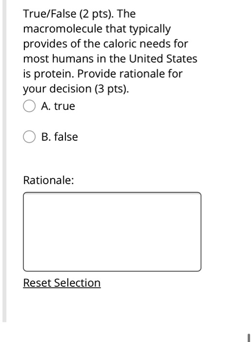 True/False (2 pts). The macromolecule that typically provides of the caloric needs for most humans in the United States is protein. Provide rationale for your decision (3 pts).
A. true
B. false
Rationale:
Reset Selection