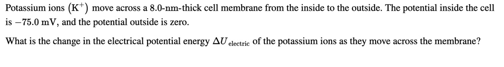 Potassium ions (K+) move across a 8.0-nm-thick cell membrane from the inside to the outside. The potential inside the cell is –75.0 mV, and the potential outside is zero. 

What is the change in the electrical potential energy ?Uelectric of the potassium ions as they move across the membrane?