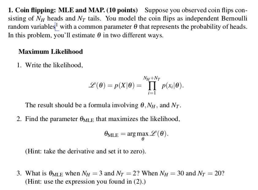 1. Coin flipping: MLE and MAP. (10 points) Suppose you observed coin flips consisting of NH heads and NT tails. You model the coin flips as independent Bernoulli random variables with a common parameter ? that represents the probability of heads. In this problem, you'll estimate ? in two different ways.
Maximum Likelihood
1. Write the likelihood,
?(?) = p(X|?) = ? (NH + NT, i=1) p(xi|?).
The result should be a formula involving ?, NH, and NT.
2. Find the parameter ?MLE that maximizes the likelihood,
?MLE = arg max ? ?(?).
(Hint: take the derivative and set it to zero).
3. What is ?MLE when NH = 3 and NT = 2? When NH = 30 and NT = 20? (Hint: use the expression you found in (2).)