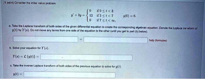 Consider the initial value problem
y' + 3y = egincases 0     	extif  0 le t < 3 12     	extif  3 le t < 7 0     	extif  7 le t < infty endcases, y(0) = 6.
a. Take the Laplace transform of both sides of the given differential equation to create the corresponding algebraic equation. Denote the Laplace transform of y(t) by Y(s). Do not move any terms from one side of the equation to the other (until you get to part (b) below).
b. Solve your equation for Y(s).
Y(s) = mathcalLy(t) =
c. Take the inverse Laplace transform of both sides of the previous equation to solve for y(t).
y(t) =
