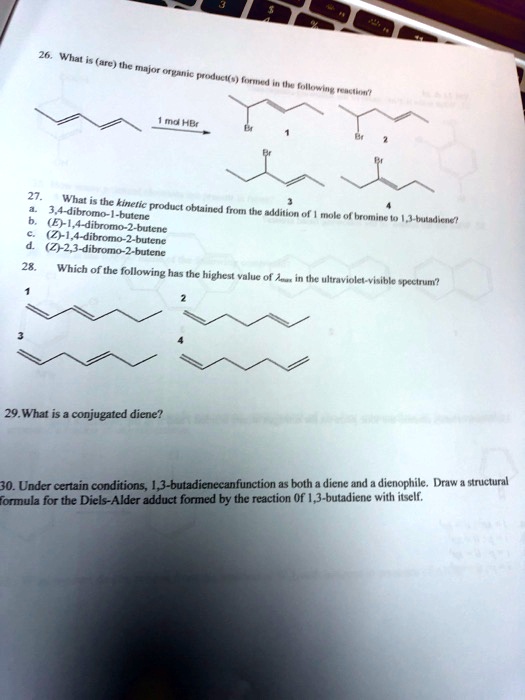 26. What is (are) the major organic product(s) formed in the following reaction?
1 mol HBr
Br
Br
2
Br
Br
3
4
27. What is the kinetic product obtained from the addition of 1 mole of bromine to 1,3-butadiene?
a. 3,4-dibromo-1-butene
b. (E)-1,4-dibromo-2-butene
c. (Z)-1,4-dibromo-2-butene
d. (Z)-2,3-dibromo-2-butene
28. Which of the following has the highest value of λmax in the ultraviolet-visible spectrum?
2
3
4
29. What is a conjugated diene?
30. Under certain conditions, 1,3-butadienecanfunction as both a diene and a dienophile. Draw a structural
formula for the Diels-Alder adduct formed by the reaction of 1,3-butadiene with itself.