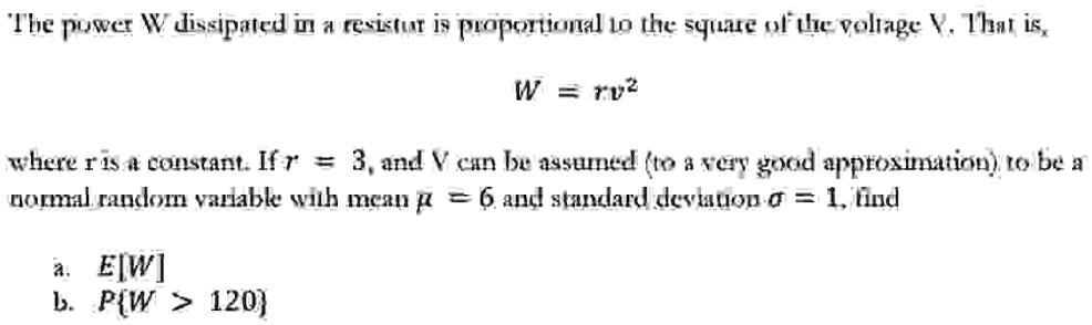 The power W dissipated in a resistor is proportional to the square of the voltage V. That is,

W = rV^2

where r is a constant. If r = 3, and V can be assumed (to a very good approximation) to be a
normal random variable with mean μ = 6 and standard deviation σ = 1, find

a. E[W]
b. P(W > 120)