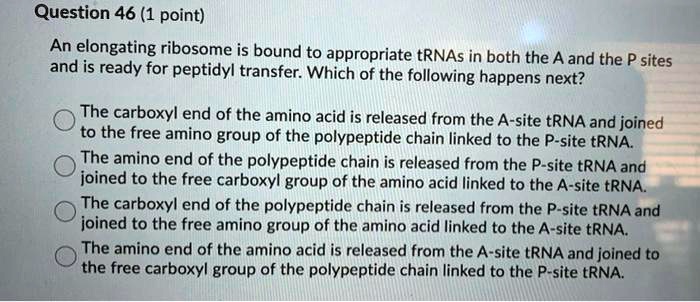 Question 46 (1 point)
An elongating ribosome is bound to appropriate tRNAs in both the A and the P sites
and is ready for peptidyl transfer. Which of the following happens next?
The carboxyl end of the amino acid is released from the A-site tRNA and joined
to the free amino group of the polypeptide chain linked to the P-site tRNA.
The amino end of the polypeptide chain is released from the P-site tRNA and
joined to the free carboxyl group of the amino acid linked to the A-site tRNA.
The carboxyl end of the polypeptide chain is released from the P-site tRNA and
joined to the free amino group of the amino acid linked to the A-site tRNA.
The amino end of the amino acid is released from the A-site tRNA and joined to
the free carboxyl group of the polypeptide chain linked to the P-site tRNA.