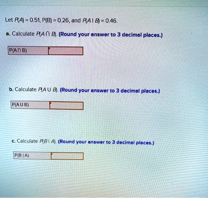 Let P(A) = 0.51, P(B) = 0.26, and P(A|B) = 0.46.
a. Calculate P(A cap B). (Round your answer to 3 decimal places.)
P(Acap B)
b. Calculate P(A cup B). (Round your answer to 3 decimal places.)
P(A cup B)
c. Calculate P(B|A). (Round your answer to 3 decimal places.)
P(B|A)